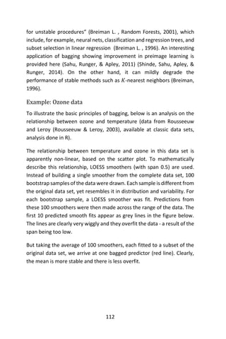 112
for unstable procedures” (Breiman L. , Random Forests, 2001), which
include, for example, neural nets, classification and regression trees, and
subset selection in linear regression (Breiman L. , 1996). An interesting
application of bagging showing improvement in preimage learning is
provided here (Sahu, Runger, & Apley, 2011) (Shinde, Sahu, Apley, &
Runger, 2014). On the other hand, it can mildly degrade the
performance of stable methods such as 𝐾-nearest neighbors (Breiman,
1996).
Example: Ozone data
To illustrate the basic principles of bagging, below is an analysis on the
relationship between ozone and temperature (data from Rousseeuw
and Leroy (Rousseeuw & Leroy, 2003), available at classic data sets,
analysis done in R).
The relationship between temperature and ozone in this data set is
apparently non-linear, based on the scatter plot. To mathematically
describe this relationship, LOESS smoothers (with span 0.5) are used.
Instead of building a single smoother from the complete data set, 100
bootstrap samples of the data were drawn. Each sample is different from
the original data set, yet resembles it in distribution and variability. For
each bootstrap sample, a LOESS smoother was fit. Predictions from
these 100 smoothers were then made across the range of the data. The
first 10 predicted smooth fits appear as grey lines in the figure below.
The lines are clearly very wiggly and they overfit the data - a result of the
span being too low.
But taking the average of 100 smoothers, each fitted to a subset of the
original data set, we arrive at one bagged predictor (red line). Clearly,
the mean is more stable and there is less overfit.
 