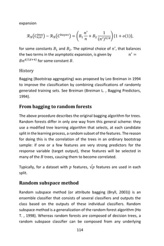114
expansion
ℛℛ(𝐶 𝑛,𝑛′
𝑏𝑛𝑛
) − ℛℛ(𝐶 𝑏𝑎𝑦𝑒𝑠
) = (𝐵1
𝑛′
𝑛
+ 𝐵2
1
(𝑛′)4 𝑑⁄
) {1 + 𝑜(1)},
for some constants 𝐵1 and 𝐵2. The optimal choice of 𝑛′
, that balances
the two terms in the asymptotic expansion, is given by 𝑛′
=
𝐵𝑛 𝑑 (𝑑+4)⁄
for some constant 𝐵.
History
Bagging (Bootstrap aggregating) was proposed by Leo Breiman in 1994
to improve the classification by combining classifications of randomly
generated training sets. See Breiman (Breiman L. , Bagging Predictors,
1994).
From bagging to random forests
The above procedure describes the original bagging algorithm for trees.
Random forests differ in only one way from this general scheme: they
use a modified tree learning algorithm that selects, at each candidate
split in the learning process, a random subset of the features. The reason
for doing this is the correlation of the trees in an ordinary bootstrap
sample: if one or a few features are very strong predictors for the
response variable (target output), these features will be selected in
many of the 𝐵 trees, causing them to become correlated.
Typically, for a dataset with 𝑝 features, √𝑝 features are used in each
split.
Random subspace method
Random subspace method (or attribute bagging (Bryll, 2003)) is an
ensemble classifier that consists of several classifiers and outputs the
class based on the outputs of these individual classifiers. Random
subspace method is a generalization of the random forest algorithm (Ho
T. , 1998). Whereas random forests are composed of decision trees, a
random subspace classifier can be composed from any underlying
 