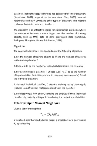 115
classifiers. Random subspace method has been used for linear classifiers
(Skurichina, 2002), support vector machines (Tao, 2006), nearest
neighbors (Tremblay, 2004) and other types of classifiers. This method
is also applicable to one-class classifiers.
The algorithm is an attractive choice for classification problems where
the number of features is much larger than the number of training
objects, such as fMRI data or gene expression data (Kuncheva,
Rodríguez, Plumpton, Linden, & Johnston, 2010).
Algorithm
The ensemble classifier is constructed using the following algorithm:
1. Let the number of training objects be 𝑁 and the number of features
in the training data be 𝐷.
2. Choose 𝐿 to be the number of individual classifiers in the ensemble.
3. For each individual classifier, 𝑙, Choose 𝑑𝑙(𝑑𝑙 < 𝐷) to be the number
of input variables for 𝑙. It is common to have only one value of 𝑑𝑙 for all
the individual classifiers
4. For each individual classifier, 𝑙, create a training set by choosing 𝑑𝑙
features from 𝐷 without replacement and train the classifier.
5. For classifying a new object, combine the outputs of the L individual
classifiers by majority voting or by combining the posterior probabilities.
Relationship to Nearest Neighbors
Given a set of training data
𝒟 𝑛 = {(𝑋𝑖, 𝑌𝑖)}𝑖=1
𝑛
a weighted neighborhood scheme makes a prediction for a query point
𝑋, by computing
 