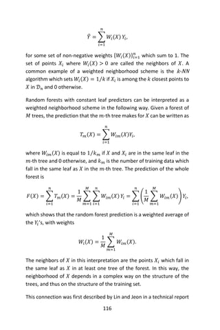 116
𝑌̂ = ∑ 𝑊𝑖(𝑋)
𝑛
𝑖=1
𝑌𝑖,
for some set of non-negative weights {𝑊𝑖(𝑋)}𝑖=1
𝑛
which sum to 1. The
set of points 𝑋𝑖 where 𝑊𝑖(𝑋) > 0 are called the neighbors of 𝑋. A
common example of a weighted neighborhood scheme is the k-NN
algorithm which sets 𝑊𝑖(𝑋) = 1 𝑘⁄ if 𝑋𝑖 is among the 𝑘 closest points to
𝑋 in 𝒟 𝑛 and 0 otherwise.
Random forests with constant leaf predictors can be interpreted as a
weighted neighborhood scheme in the following way. Given a forest of
𝑀 trees, the prediction that the 𝑚-th tree makes for 𝑋 can be written as
𝑇 𝑚(𝑋) = ∑ 𝑊𝑖𝑚(𝑋)𝑌𝑖,
𝑛
𝑖=1
where 𝑊𝑖𝑚(𝑋) is equal to 1 𝑘 𝑚⁄ if 𝑋 and 𝑋𝑖 are in the same leaf in the
𝑚-th tree and 0 otherwise, and 𝑘 𝑚 is the number of training data which
fall in the same leaf as 𝑋 in the 𝑚-th tree. The prediction of the whole
forest is
𝐹(𝑋) = ∑ 𝑇 𝑚(𝑋)
𝑛
𝑖=1
=
1
𝑀
∑ ∑ 𝑊𝑖𝑚(𝑋)
𝑛
𝑖=1
𝑌𝑖
𝑀
𝑚=1
= ∑ (
1
𝑀
∑ 𝑊𝑖𝑚(𝑋)
𝑀
𝑚=1
) 𝑌𝑖
𝑛
𝑖=1
,
which shows that the random forest prediction is a weighted average of
the 𝑌𝑖’s, with weights
𝑊𝑖(𝑋) =
1
𝑀
∑ 𝑊𝑖𝑚(𝑋)
𝑀
𝑚=1
.
The neighbors of 𝑋 in this interpretation are the points 𝑋𝑖 which fall in
the same leaf as 𝑋 in at least one tree of the forest. In this way, the
neighborhood of 𝑋 depends in a complex way on the structure of the
trees, and thus on the structure of the training set.
This connection was first described by Lin and Jeon in a technical report
 