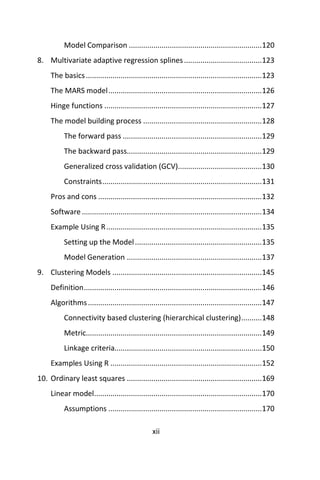 xii
Model Comparison .................................................................120
8. Multivariate adaptive regression splines......................................123
The basics......................................................................................123
The MARS model...........................................................................126
Hinge functions .............................................................................127
The model building process ..........................................................128
The forward pass ....................................................................129
The backward pass..................................................................129
Generalized cross validation (GCV).........................................130
Constraints..............................................................................131
Pros and cons ................................................................................132
Software........................................................................................134
Example Using R............................................................................135
Setting up the Model..............................................................135
Model Generation ..................................................................137
9. Clustering Models .........................................................................145
Definition.......................................................................................146
Algorithms.....................................................................................147
Connectivity based clustering (hierarchical clustering)..........148
Metric......................................................................................149
Linkage criteria........................................................................150
Examples Using R ..........................................................................152
10. Ordinary least squares ..................................................................169
Linear model..................................................................................170
Assumptions ...........................................................................170
 