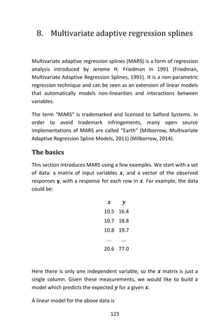 123
8. Multivariate adaptive regression splines
Multivariate adaptive regression splines (MARS) is a form of regression
analysis introduced by Jerome H. Friedman in 1991 (Friedman,
Multivariate Adaptive Regression Splines, 1991). It is a non-parametric
regression technique and can be seen as an extension of linear models
that automatically models non-linearities and interactions between
variables.
The term “MARS“ is trademarked and licensed to Salford Systems. In
order to avoid trademark infringements, many open source
implementations of MARS are called “Earth“ (Milborrow, Multivariate
Adaptive Regression Spline Models, 2011) (Milborrow, 2014).
The basics
This section introduces MARS using a few examples. We start with a set
of data: a matrix of input variables 𝒙, and a vector of the observed
responses y, with a response for each row in 𝒙. For example, the data
could be:
𝒙 𝒚
10.5 16.4
10.7 18.8
10.8 19.7
... ...
20.6 77.0
Here there is only one independent variable, so the 𝒙 matrix is just a
single column. Given these measurements, we would like to build a
model which predicts the expected 𝒚 for a given 𝒙.
A linear model for the above data is
 