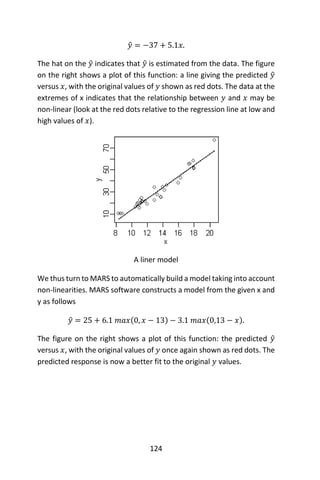 124
𝑦̂ = −37 + 5.1𝑥.
The hat on the 𝑦̂ indicates that 𝑦̂ is estimated from the data. The figure
on the right shows a plot of this function: a line giving the predicted 𝑦̂
versus 𝑥, with the original values of 𝑦 shown as red dots. The data at the
extremes of x indicates that the relationship between 𝑦 and 𝑥 may be
non-linear (look at the red dots relative to the regression line at low and
high values of 𝑥).
A liner model
We thus turn to MARS to automatically build a model taking into account
non-linearities. MARS software constructs a model from the given x and
y as follows
𝑦̂ = 25 + 6.1 𝑚𝑎𝑥(0, 𝑥 − 13) − 3.1 𝑚𝑎𝑥(0,13 − 𝑥).
The figure on the right shows a plot of this function: the predicted 𝑦̂
versus 𝑥, with the original values of 𝑦 once again shown as red dots. The
predicted response is now a better fit to the original 𝑦 values.
 