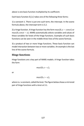 127
above is one basis function multiplied by its coefficient.
Each basis function 𝐵𝑖(𝑥) takes one of the following three forms:
1) a constant 1. There is just one such term, the intercept. In the ozone
formula above, the intercept term is 5.2.
2) a hinge function. A hinge function has the form 𝑚𝑎𝑥(0, 𝑥 − 𝑐𝑜𝑛𝑠𝑡) or
𝑚𝑎𝑥(0, 𝑐𝑜𝑛𝑠𝑡 − 𝑥). MARS automatically selects variables and values of
those variables for knots of the hinge functions. Examples of such basis
functions can be seen in the middle three lines of the ozone formula.
3) a product of two or more hinge functions. These basis function can
model interaction between two or more variables. An example is the last
line of the ozone formula.
Hinge functions
Hinge functions are a key part of MARS models. A hinge function takes
the form
𝑚𝑎𝑥(0, 𝑥 − 𝑐),
or
𝑚𝑎𝑥(0, 𝑐 − 𝑥),
where is 𝑐 a constant, called the knot. The figure below shows a mirrored
pair of hinge functions with a knot at 3.1.
 
