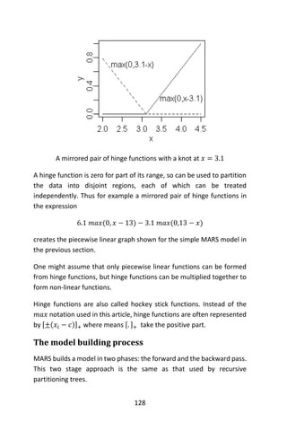 128
A mirrored pair of hinge functions with a knot at 𝑥 = 3.1
A hinge function is zero for part of its range, so can be used to partition
the data into disjoint regions, each of which can be treated
independently. Thus for example a mirrored pair of hinge functions in
the expression
6.1 𝑚𝑎𝑥(0, 𝑥 − 13) − 3.1 𝑚𝑎𝑥(0,13 − 𝑥)
creates the piecewise linear graph shown for the simple MARS model in
the previous section.
One might assume that only piecewise linear functions can be formed
from hinge functions, but hinge functions can be multiplied together to
form non-linear functions.
Hinge functions are also called hockey stick functions. Instead of the
𝑚𝑎𝑥 notation used in this article, hinge functions are often represented
by [±(𝑥𝑖 − 𝑐)]+ where means [. ]+ take the positive part.
The model building process
MARS builds a model in two phases: the forward and the backward pass.
This two stage approach is the same as that used by recursive
partitioning trees.
 