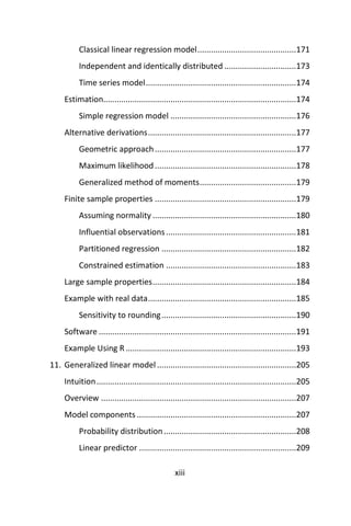 xiii
Classical linear regression model............................................171
Independent and identically distributed ................................173
Time series model...................................................................174
Estimation......................................................................................174
Simple regression model ........................................................176
Alternative derivations..................................................................177
Geometric approach...............................................................177
Maximum likelihood...............................................................178
Generalized method of moments...........................................179
Finite sample properties ...............................................................179
Assuming normality ................................................................180
Influential observations..........................................................181
Partitioned regression ............................................................182
Constrained estimation ..........................................................183
Large sample properties................................................................184
Example with real data..................................................................185
Sensitivity to rounding............................................................190
Software ........................................................................................191
Example Using R............................................................................193
11. Generalized linear model ..............................................................205
Intuition.........................................................................................205
Overview .......................................................................................207
Model components .......................................................................207
Probability distribution...........................................................208
Linear predictor ......................................................................209
 