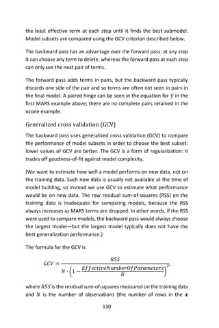 130
the least effective term at each step until it finds the best submodel.
Model subsets are compared using the GCV criterion described below.
The backward pass has an advantage over the forward pass: at any step
it can choose any term to delete, whereas the forward pass at each step
can only see the next pair of terms.
The forward pass adds terms in pairs, but the backward pass typically
discards one side of the pair and so terms are often not seen in pairs in
the final model. A paired hinge can be seen in the equation for 𝑦̂ in the
first MARS example above; there are no complete pairs retained in the
ozone example.
Generalized cross validation (GCV)
The backward pass uses generalized cross validation (GCV) to compare
the performance of model subsets in order to choose the best subset:
lower values of GCV are better. The GCV is a form of regularization: it
trades off goodness-of-fit against model complexity.
(We want to estimate how well a model performs on new data, not on
the training data. Such new data is usually not available at the time of
model building, so instead we use GCV to estimate what performance
would be on new data. The raw residual sum-of-squares (RSS) on the
training data is inadequate for comparing models, because the RSS
always increases as MARS terms are dropped. In other words, if the RSS
were used to compare models, the backward pass would always choose
the largest model—but the largest model typically does not have the
best generalization performance.)
The formula for the GCV is
𝐺𝐶𝑉 =
𝑅𝑆𝑆
𝑁 ∙ (1 −
𝐸𝑓𝑓𝑒𝑐𝑡𝑖𝑣𝑒𝑁𝑢𝑚𝑏𝑒𝑟𝑂𝑓𝑃𝑎𝑟𝑎𝑚𝑒𝑡𝑒𝑟𝑠
𝑁 )
2,
where 𝑅𝑆𝑆 is the residual sum-of-squares measured on the training data
and 𝑁 is the number of observations (the number of rows in the 𝒙
 