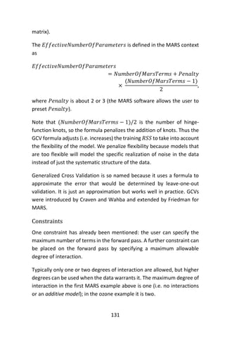 131
matrix).
The 𝐸𝑓𝑓𝑒𝑐𝑡𝑖𝑣𝑒𝑁𝑢𝑚𝑏𝑒𝑟𝑂𝑓𝑃𝑎𝑟𝑎𝑚𝑒𝑡𝑒𝑟𝑠 is defined in the MARS context
as
𝐸𝑓𝑓𝑒𝑐𝑡𝑖𝑣𝑒𝑁𝑢𝑚𝑏𝑒𝑟𝑂𝑓𝑃𝑎𝑟𝑎𝑚𝑒𝑡𝑒𝑟𝑠
= 𝑁𝑢𝑚𝑏𝑒𝑟𝑂𝑓𝑀𝑎𝑟𝑠𝑇𝑒𝑟𝑚𝑠 + 𝑃𝑒𝑛𝑎𝑙𝑡𝑦
×
(𝑁𝑢𝑚𝑏𝑒𝑟𝑂𝑓𝑀𝑎𝑟𝑠𝑇𝑒𝑟𝑚𝑠 − 1)
2
,
where 𝑃𝑒𝑛𝑎𝑙𝑡𝑦 is about 2 or 3 (the MARS software allows the user to
preset 𝑃𝑒𝑛𝑎𝑙𝑡𝑦).
Note that (𝑁𝑢𝑚𝑏𝑒𝑟𝑂𝑓𝑀𝑎𝑟𝑠𝑇𝑒𝑟𝑚𝑠 − 1)/2 is the number of hinge-
function knots, so the formula penalizes the addition of knots. Thus the
GCV formula adjusts (i.e. increases) the training 𝑅𝑆𝑆 to take into account
the flexibility of the model. We penalize flexibility because models that
are too flexible will model the specific realization of noise in the data
instead of just the systematic structure of the data.
Generalized Cross Validation is so named because it uses a formula to
approximate the error that would be determined by leave-one-out
validation. It is just an approximation but works well in practice. GCVs
were introduced by Craven and Wahba and extended by Friedman for
MARS.
Constraints
One constraint has already been mentioned: the user can specify the
maximum number of terms in the forward pass. A further constraint can
be placed on the forward pass by specifying a maximum allowable
degree of interaction.
Typically only one or two degrees of interaction are allowed, but higher
degrees can be used when the data warrants it. The maximum degree of
interaction in the first MARS example above is one (i.e. no interactions
or an additive model); in the ozone example it is two.
 