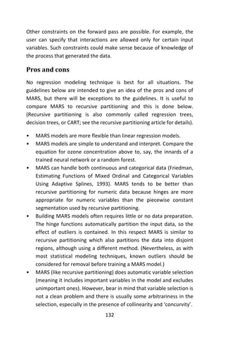 132
Other constraints on the forward pass are possible. For example, the
user can specify that interactions are allowed only for certain input
variables. Such constraints could make sense because of knowledge of
the process that generated the data.
Pros and cons
No regression modeling technique is best for all situations. The
guidelines below are intended to give an idea of the pros and cons of
MARS, but there will be exceptions to the guidelines. It is useful to
compare MARS to recursive partitioning and this is done below.
(Recursive partitioning is also commonly called regression trees,
decision trees, or CART; see the recursive partitioning article for details).
• MARS models are more flexible than linear regression models.
• MARS models are simple to understand and interpret. Compare the
equation for ozone concentration above to, say, the innards of a
trained neural network or a random forest.
• MARS can handle both continuous and categorical data (Friedman,
Estimating Functions of Mixed Ordinal and Categorical Variables
Using Adaptive Splines, 1993). MARS tends to be better than
recursive partitioning for numeric data because hinges are more
appropriate for numeric variables than the piecewise constant
segmentation used by recursive partitioning.
• Building MARS models often requires little or no data preparation.
The hinge functions automatically partition the input data, so the
effect of outliers is contained. In this respect MARS is similar to
recursive partitioning which also partitions the data into disjoint
regions, although using a different method. (Nevertheless, as with
most statistical modeling techniques, known outliers should be
considered for removal before training a MARS model.)
• MARS (like recursive partitioning) does automatic variable selection
(meaning it includes important variables in the model and excludes
unimportant ones). However, bear in mind that variable selection is
not a clean problem and there is usually some arbitrariness in the
selection, especially in the presence of collinearity and ‘concurvity’.
 