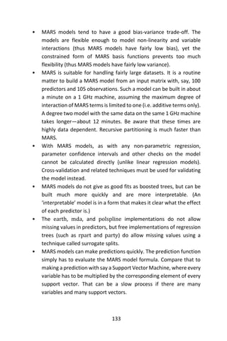 133
• MARS models tend to have a good bias-variance trade-off. The
models are flexible enough to model non-linearity and variable
interactions (thus MARS models have fairly low bias), yet the
constrained form of MARS basis functions prevents too much
flexibility (thus MARS models have fairly low variance).
• MARS is suitable for handling fairly large datasets. It is a routine
matter to build a MARS model from an input matrix with, say, 100
predictors and 105 observations. Such a model can be built in about
a minute on a 1 GHz machine, assuming the maximum degree of
interaction of MARS terms is limited to one (i.e. additive terms only).
A degree two model with the same data on the same 1 GHz machine
takes longer—about 12 minutes. Be aware that these times are
highly data dependent. Recursive partitioning is much faster than
MARS.
• With MARS models, as with any non-parametric regression,
parameter confidence intervals and other checks on the model
cannot be calculated directly (unlike linear regression models).
Cross-validation and related techniques must be used for validating
the model instead.
• MARS models do not give as good fits as boosted trees, but can be
built much more quickly and are more interpretable. (An
‘interpretable’ model is in a form that makes it clear what the effect
of each predictor is.)
• The earth, mda, and polspline implementations do not allow
missing values in predictors, but free implementations of regression
trees (such as rpart and party) do allow missing values using a
technique called surrogate splits.
• MARS models can make predictions quickly. The prediction function
simply has to evaluate the MARS model formula. Compare that to
making a prediction with say a Support Vector Machine, where every
variable has to be multiplied by the corresponding element of every
support vector. That can be a slow process if there are many
variables and many support vectors.
 