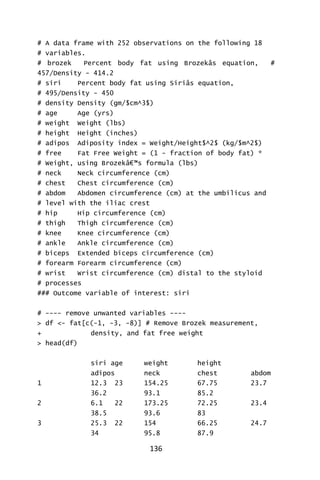 136
# A data frame with 252 observations on the following 18
# variables.
# brozek Percent body fat using Brozekâs equation, #
457/Density - 414.2
# siri Percent body fat using Siriâs equation,
# 495/Density - 450
# density Density (gm/$cm^3$)
# age Age (yrs)
# weight Weight (lbs)
# height Height (inches)
# adipos Adiposity index = Weight/Height$^2$ (kg/$m^2$)
# free Fat Free Weight = (1 - fraction of body fat) *
# Weight, using Brozekâ€™s formula (lbs)
# neck Neck circumference (cm)
# chest Chest circumference (cm)
# abdom Abdomen circumference (cm) at the umbilicus and
# level with the iliac crest
# hip Hip circumference (cm)
# thigh Thigh circumference (cm)
# knee Knee circumference (cm)
# ankle Ankle circumference (cm)
# biceps Extended biceps circumference (cm)
# forearm Forearm circumference (cm)
# wrist Wrist circumference (cm) distal to the styloid
# processes
### Outcome variable of interest: siri
# ---- remove unwanted variables ----
> df <- fat[c(-1, -3, -8)] # Remove Brozek measurement,
+ density, and fat free weight
> head(df)
siri age weight height
adipos neck chest abdom
1 12.3 23 154.25 67.75 23.7
36.2 93.1 85.2
2 6.1 22 173.25 72.25 23.4
38.5 93.6 83
3 25.3 22 154 66.25 24.7
34 95.8 87.9
 