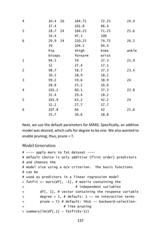137
4 10.4 26 184.75 72.25 24.9
37.4 101.8 86.4
5 28.7 24 184.25 71.25 25.6
34.4 97.3 100
6 20.9 24 210.25 74.75 26.5
39 104.5 94.4
hip thigh knee ankle
biceps forearm wrist
1 94.5 59 37.3 21.9
32 27.4 17.1
2 98.7 58.7 37.3 23.4
30.5 28.9 18.2
3 99.2 59.6 38.9 24
28.8 25.2 16.6
4 101.2 60.1 37.3 22.8
32.4 29.4 18.2
5 101.9 63.2 42.2 24
32.2 27.7 17.7
6 107.8 66 42 25.6
35.7 30.6 18.8
Next, we use the default parameters for MARS. Specifically, an additive
model was desired, which calls for degree to be one. We also wanted to
enable pruning; thus, prune = T.
Model Generation
# ---- apply mars to fat dataset ----
# default choice is only additive (first order) predictors
# and chooses the
# model size using a GCV criterion. The basis functions
# can be
# used as predictors in a linear regression model
> fatfit <- mars(df[, -1], # matrix containing the
> # independent variables
+ df[, 1], # vector containing the response variable
+ degree = 1, # default: 1 -- no interaction terms
+ prune = T) # default: TRUE -- backward-selection-
> # like pruning
> summary(lm(df[,1] ~ fatfit$x-1))
 