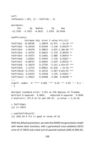 138
Call:
lm(formula = df[, 1] ~ fatfit$x - 1)
Residuals:
Min 1Q Median 3Q Max
-12.7595 -2.5925 -0.0623 2.5263 10.9438
Coefficients:
Estimate Std. Error t value Pr(>|t|)
fatfit$x1 14.80796 1.26879 11.671 < 2e-16 ***
fatfit$x2 -0.10716 0.03394 -3.158 0.00179 **
fatfit$x3 2.84378 0.58813 4.835 2.38e-06 ***
fatfit$x4 -1.26743 0.46615 -2.719 0.00703 **
fatfit$x5 -0.43375 0.15061 -2.880 0.00434 **
fatfit$x6 1.81931 0.76495 2.378 0.01817 *
fatfit$x7 -0.08755 0.02843 -3.079 0.00232 **
fatfit$x8 -1.50179 0.27705 -5.421 1.45e-07 ***
fatfit$x9 1.15735 0.09021 12.830 < 2e-16 ***
fatfit$x10 -0.57252 0.14433 -3.967 9.62e-05 ***
fatfit$x11 0.65233 0.27658 2.359 0.01915 *
fatfit$x12 -1.94923 0.64968 -3.000 0.00298 **
---
Signif. codes: 0 ‘***’ 0.001 ‘**’ 0.01 ‘*’ 0.05 ‘.’ 0.1 ‘
‘ 1
Residual standard error: 3.922 on 240 degrees of freedom
Multiple R-squared: 0.9664, Adjusted R-squared: 0.9648
F-statistic: 575.9 on 12 and 240 DF, p-value: < 2.2e-16
> fatfit$gcv
[1] 17.74072
> sum(fatfit$res^2)
[1] 3691.83 # fit is good in terms of R2
With the default parameters, we note that MARS has generated a model
with twelve basis functions, with a generalized cross-validation (GCV)
error of 17.74072 and a total sum of squared residuals (SSR) of 3691.83.
 