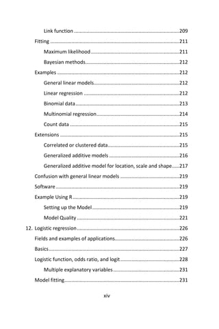 xiv
Link function ...........................................................................209
Fitting ............................................................................................211
Maximum likelihood...............................................................211
Bayesian methods...................................................................212
Examples .......................................................................................212
General linear models.............................................................212
Linear regression ....................................................................212
Binomial data..........................................................................213
Multinomial regression...........................................................214
Count data ..............................................................................215
Extensions .....................................................................................215
Correlated or clustered data...................................................215
Generalized additive models ..................................................216
Generalized additive model for location, scale and shape.....217
Confusion with general linear models ..........................................219
Software........................................................................................219
Example Using R............................................................................219
Setting up the Model..............................................................219
Model Quality .........................................................................221
12. Logistic regression.........................................................................226
Fields and examples of applications..............................................226
Basics.............................................................................................227
Logistic function, odds ratio, and logit..........................................228
Multiple explanatory variables...............................................231
Model fitting..................................................................................231
 