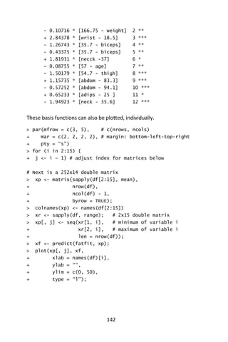 142
- 0.10716 * [166.75 - weight] 2 **
+ 2.84378 * [wrist - 18.5] 3 ***
- 1.26743 * [35.7 - biceps] 4 **
- 0.43375 * [35.7 - biceps] 5 **
+ 1.81931 * [necck -37] 6 *
- 0.08755 * [57 - age] 7 **
- 1.50179 * [54.7 - thigh] 8 ***
+ 1.15735 * [abdom - 83.3] 9 ***
- 0.57252 * [abdom - 94.1] 10 ***
+ 0.65233 * [adips - 25 ] 11 *
- 1.94923 * [neck - 35.6] 12 ***
These basis functions can also be plotted, individually.
> par(mfrow = c(3, 5), # c(nrows, ncols)
+ mar = c(2, 2, 2, 2), # margin: bottom-left-top-right
+ pty = “s”)
> for (i in 2:15) {
+ j <- i – 1} # adjust index for matrices below
# Next is a 252x14 double matrix
> xp <- matrix(sapply(df[2:15], mean),
+ nrow(df),
+ ncol(df) - 1,
+ byrow = TRUE);
> colnames(xp) <- names(df[2:15])
> xr <- sapply(df, range); # 2x15 double matrix
> xp[, j] <- seq(xr[1, i], # minimum of variable i
+ xr[2, i], # maximum of variable i
+ len = nrow(df));
> xf <- predict(fatfit, xp);
> plot(xp[, j], xf,
+ xlab = names(df)[i],
+ ylab = ““,
+ ylim = c(0, 50),
+ type = “l”);
 