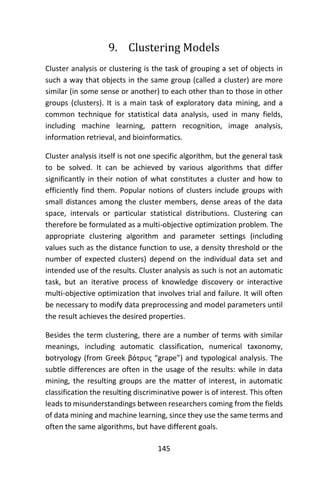 145
9. Clustering Models
Cluster analysis or clustering is the task of grouping a set of objects in
such a way that objects in the same group (called a cluster) are more
similar (in some sense or another) to each other than to those in other
groups (clusters). It is a main task of exploratory data mining, and a
common technique for statistical data analysis, used in many fields,
including machine learning, pattern recognition, image analysis,
information retrieval, and bioinformatics.
Cluster analysis itself is not one specific algorithm, but the general task
to be solved. It can be achieved by various algorithms that differ
significantly in their notion of what constitutes a cluster and how to
efficiently find them. Popular notions of clusters include groups with
small distances among the cluster members, dense areas of the data
space, intervals or particular statistical distributions. Clustering can
therefore be formulated as a multi-objective optimization problem. The
appropriate clustering algorithm and parameter settings (including
values such as the distance function to use, a density threshold or the
number of expected clusters) depend on the individual data set and
intended use of the results. Cluster analysis as such is not an automatic
task, but an iterative process of knowledge discovery or interactive
multi-objective optimization that involves trial and failure. It will often
be necessary to modify data preprocessing and model parameters until
the result achieves the desired properties.
Besides the term clustering, there are a number of terms with similar
meanings, including automatic classification, numerical taxonomy,
botryology (from Greek βότρυς “grape”) and typological analysis. The
subtle differences are often in the usage of the results: while in data
mining, the resulting groups are the matter of interest, in automatic
classification the resulting discriminative power is of interest. This often
leads to misunderstandings between researchers coming from the fields
of data mining and machine learning, since they use the same terms and
often the same algorithms, but have different goals.
 