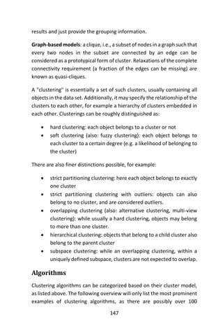 147
results and just provide the grouping information.
Graph-based models: a clique, i.e., a subset of nodes in a graph such that
every two nodes in the subset are connected by an edge can be
considered as a prototypical form of cluster. Relaxations of the complete
connectivity requirement (a fraction of the edges can be missing) are
known as quasi-cliques.
A "clustering" is essentially a set of such clusters, usually containing all
objects in the data set. Additionally, it may specify the relationship of the
clusters to each other, for example a hierarchy of clusters embedded in
each other. Clusterings can be roughly distinguished as:
 hard clustering: each object belongs to a cluster or not
 soft clustering (also: fuzzy clustering): each object belongs to
each cluster to a certain degree (e.g. a likelihood of belonging to
the cluster)
There are also finer distinctions possible, for example:
 strict partitioning clustering: here each object belongs to exactly
one cluster
 strict partitioning clustering with outliers: objects can also
belong to no cluster, and are considered outliers.
 overlapping clustering (also: alternative clustering, multi-view
clustering): while usually a hard clustering, objects may belong
to more than one cluster.
 hierarchical clustering: objects that belong to a child cluster also
belong to the parent cluster
 subspace clustering: while an overlapping clustering, within a
uniquely defined subspace, clusters are not expected to overlap.
Algorithms
Clustering algorithms can be categorized based on their cluster model,
as listed above. The following overview will only list the most prominent
examples of clustering algorithms, as there are possibly over 100
 