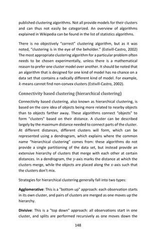 148
published clustering algorithms. Not all provide models for their clusters
and can thus not easily be categorized. An overview of algorithms
explained in Wikipedia can be found in the list of statistics algorithms.
There is no objectively “correct” clustering algorithm, but as it was
noted, “clustering is in the eye of the beholder.” (Estivill-Castro, 2002)
The most appropriate clustering algorithm for a particular problem often
needs to be chosen experimentally, unless there is a mathematical
reason to prefer one cluster model over another. It should be noted that
an algorithm that is designed for one kind of model has no chance on a
data set that contains a radically different kind of model. For example,
𝑘-means cannot find non-convex clusters (Estivill-Castro, 2002).
Connectivity based clustering (hierarchical clustering)
Connectivity based clustering, also known as hierarchical clustering, is
based on the core idea of objects being more related to nearby objects
than to objects farther away. These algorithms connect “objects” to
form "clusters" based on their distance. A cluster can be described
largely by the maximum distance needed to connect parts of the cluster.
At different distances, different clusters will form, which can be
represented using a dendrogram, which explains where the common
name “hierarchical clustering” comes from: these algorithms do not
provide a single partitioning of the data set, but instead provide an
extensive hierarchy of clusters that merge with each other at certain
distances. In a dendrogram, the 𝑦-axis marks the distance at which the
clusters merge, while the objects are placed along the 𝑥-axis such that
the clusters don’t mix.
Strategies for hierarchical clustering generally fall into two types:
Agglomerative: This is a "bottom up" approach: each observation starts
in its own cluster, and pairs of clusters are merged as one moves up the
hierarchy.
Divisive: This is a "top down" approach: all observations start in one
cluster, and splits are performed recursively as one moves down the
 