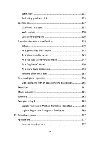 xv
Estimation...............................................................................231
Evaluating goodness of fit.......................................................233
Coefficients....................................................................................237
Likelihood ratio test................................................................237
Wald statistic ..........................................................................238
Case-control sampling ............................................................239
Formal mathematical specification...............................................239
Setup.......................................................................................239
As a generalized linear model.................................................243
As a latent-variable model......................................................245
As a two-way latent-variable model.......................................247
As a “log-linear” model...........................................................250
As a single-layer perceptron...................................................253
In terms of binomial data .......................................................253
Bayesian logistic regression...........................................................254
Gibbs sampling with an approximating distribution...............256
Extensions......................................................................................261
Model suitability............................................................................261
Software ........................................................................................262
Examples Using R...........................................................................263
Logistic Regression: Multiple Numerical Predictors ...............263
Logistic Regression: Categorical Predictors ............................269
13. Robust regression..........................................................................277
Applications...................................................................................277
Heteroscedastic errors............................................................277
 