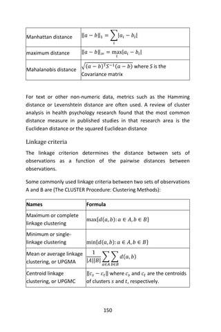 150
Manhattan distance ‖𝑎 − 𝑏‖1 = ∑|𝑎𝑖 − 𝑏𝑖|
𝑖
maximum distance ‖𝑎 − 𝑏‖∞ = max
𝑖
|𝑎𝑖 − 𝑏𝑖|
Mahalanobis distance
√(𝑎 − 𝑏)T 𝑆−1(𝑎 − 𝑏) where S is the
Covariance matrix
For text or other non-numeric data, metrics such as the Hamming
distance or Levenshtein distance are often used. A review of cluster
analysis in health psychology research found that the most common
distance measure in published studies in that research area is the
Euclidean distance or the squared Euclidean distance
Linkage criteria
The linkage criterion determines the distance between sets of
observations as a function of the pairwise distances between
observations.
Some commonly used linkage criteria between two sets of observations
A and B are (The CLUSTER Procedure: Clustering Methods):
Names Formula
Maximum or complete
linkage clustering
max{𝑑(𝑎, 𝑏): 𝑎 ∈ 𝐴, 𝑏 ∈ 𝐵}
Minimum or single-
linkage clustering min{𝑑(𝑎, 𝑏): 𝑎 ∈ 𝐴, 𝑏 ∈ 𝐵}
Mean or average linkage
clustering, or UPGMA
1
|𝐴||𝐵|
∑ ∑ 𝑑(𝑎, 𝑏)
𝑏∈𝐵𝑎∈𝐴
Centroid linkage
clustering, or UPGMC
‖𝑐 𝑠 − 𝑐𝑡‖ where 𝑐 𝑠 and 𝑐𝑡 are the centroids
of clusters 𝑠 and 𝑡, respectively.
 