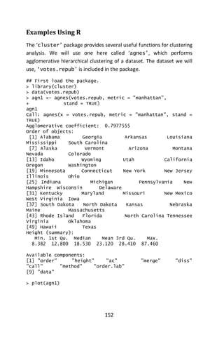 152
Examples Using R
The ‘cluster’ package provides several useful functions for clustering
analysis. We will use one here called ‘agnes’, which performs
agglomerative hierarchical clustering of a dataset. The dataset we will
use, ‘votes.repub’ is included in the package.
## First load the package.
> library(cluster)
> data(votes.repub)
> agn1 <- agnes(votes.repub, metric = "manhattan",
+ stand = TRUE)
agn1
Call: agnes(x = votes.repub, metric = "manhattan", stand =
TRUE)
Agglomerative coefficient: 0.7977555
Order of objects:
[1] Alabama Georgia Arkansas Louisiana
Mississippi South Carolina
[7] Alaska Vermont Arizona Montana
Nevada Colorado
[13] Idaho Wyoming Utah California
Oregon Washington
[19] Minnesota Connecticut New York New Jersey
Illinois Ohio
[25] Indiana Michigan Pennsylvania New
Hampshire Wisconsin Delaware
[31] Kentucky Maryland Missouri New Mexico
West Virginia Iowa
[37] South Dakota North Dakota Kansas Nebraska
Maine Massachusetts
[43] Rhode Island Florida North Carolina Tennessee
Virginia Oklahoma
[49] Hawaii Texas
Height (summary):
Min. 1st Qu. Median Mean 3rd Qu. Max.
8.382 12.800 18.530 23.120 28.410 87.460
Available components:
[1] "order" "height" "ac" "merge" "diss"
"call" "method" "order.lab"
[9] "data"
> plot(agn1)
 