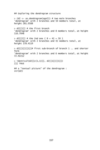 157
## Exploring the dendrogram structure
> (d2 <- as.dendrogram(agn2)) # two main branches
'dendrogram' with 2 branches and 50 members total, at
height 281.9508
> d2[[1]] # the first branch
'dendrogram' with 2 branches and 8 members total, at height
116.7048
> d2[[2]] # the 2nd one { 8 + 42 = 50 }
'dendrogram' with 2 branches and 42 members total, at
height 178.4119
> d2[[1]][[1]]# first sub-branch of branch 1 .. and shorter
form
'dendrogram' with 2 branches and 6 members total, at height
72.92212
> identical(d2[[c(1,1)]], d2[[1]][[1]])
[1] TRUE
## a "textual picture" of the dendrogram :
str(d2)
 