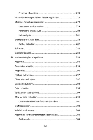 xvi
Presence of outliers................................................................278
History and unpopularity of robust regression.............................278
Methods for robust regression .....................................................279
Least squares alternatives ......................................................279
Parametric alternatives ..........................................................280
Unit weights............................................................................281
Example: BUPA liver data..............................................................282
Outlier detection.....................................................................282
Software........................................................................................284
Example Using R............................................................................284
14. k-nearest neighbor algorithm .......................................................293
Algorithm.......................................................................................294
Parameter selection......................................................................295
Properties......................................................................................296
Feature extraction.........................................................................297
Dimension reduction.....................................................................297
Decision boundary.........................................................................298
Data reduction...............................................................................298
Selection of class-outliers..............................................................299
CNN for data reduction.................................................................299
CNN model reduction for 𝑘-NN classifiers .............................301
k-NN regression.............................................................................303
Validation of results ......................................................................304
Algorithms for hyperparameter optimization...............................304
Grid search..............................................................................304
 