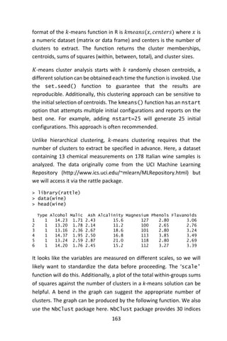 163
format of the 𝑘-means function in R is 𝑘𝑚𝑒𝑎𝑛𝑠(𝑥, 𝑐𝑒𝑛𝑡𝑒𝑟𝑠) where 𝑥 is
a numeric dataset (matrix or data frame) and centers is the number of
clusters to extract. The function returns the cluster memberships,
centroids, sums of squares (within, between, total), and cluster sizes.
𝐾-means cluster analysis starts with 𝑘 randomly chosen centroids, a
different solution can be obtained each time the function is invoked. Use
the set.seed() function to guarantee that the results are
reproducible. Additionally, this clustering approach can be sensitive to
the initial selection of centroids. The kmeans() function has an nstart
option that attempts multiple initial configurations and reports on the
best one. For example, adding nstart=25 will generate 25 initial
configurations. This approach is often recommended.
Unlike hierarchical clustering, 𝑘-means clustering requires that the
number of clusters to extract be specified in advance. Here, a dataset
containing 13 chemical measurements on 178 Italian wine samples is
analyzed. The data originally come from the UCI Machine Learning
Repository (http://www.ics.uci.edu/~mlearn/MLRepository.html) but
we will access it via the rattle package.
> library(rattle)
> data(wine)
> head(wine)
Type Alcohol Malic Ash Alcalinity Magnesium Phenols Flavanoids
1 1 14.23 1.71 2.43 15.6 127 2.80 3.06
2 1 13.20 1.78 2.14 11.2 100 2.65 2.76
3 1 13.16 2.36 2.67 18.6 101 2.80 3.24
4 1 14.37 1.95 2.50 16.8 113 3.85 3.49
5 1 13.24 2.59 2.87 21.0 118 2.80 2.69
6 1 14.20 1.76 2.45 15.2 112 3.27 3.39
It looks like the variables are measured on different scales, so we will
likely want to standardize the data before proceeding. The ‘scale’
function will do this. Additionally, a plot of the total within-groups sums
of squares against the number of clusters in a k-means solution can be
helpful. A bend in the graph can suggest the appropriate number of
clusters. The graph can be produced by the following function. We also
use the NbClust package here. NbClust package provides 30 indices
 