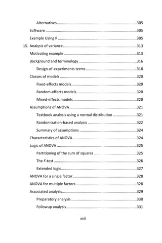 xvii
Alternatives.............................................................................305
Software ........................................................................................305
Example Using R............................................................................305
15. Analysis of variance.......................................................................313
Motivating example ......................................................................313
Background and terminology........................................................316
Design-of-experiments terms.................................................318
Classes of models ..........................................................................320
Fixed-effects models...............................................................320
Random-effects models..........................................................320
Mixed-effects models .............................................................320
Assumptions of ANOVA.................................................................321
Textbook analysis using a normal distribution .......................321
Randomization-based analysis ...............................................322
Summary of assumptions .......................................................324
Characteristics of ANOVA..............................................................324
Logic of ANOVA .............................................................................325
Partitioning of the sum of squares .........................................325
The F-test................................................................................326
Extended logic.........................................................................327
ANOVA for a single factor..............................................................328
ANOVA for multiple factors...........................................................328
Associated analysis........................................................................329
Preparatory analysis ...............................................................330
Followup analysis....................................................................331
 