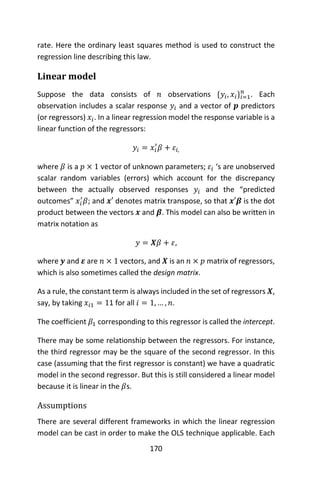 170
rate. Here the ordinary least squares method is used to construct the
regression line describing this law.
Linear model
Suppose the data consists of 𝑛 observations {𝑦𝑖, 𝑥𝑖}𝑖=1
𝑛
. Each
observation includes a scalar response 𝑦𝑖 and a vector of 𝒑 predictors
(or regressors) 𝑥𝑖. In a linear regression model the response variable is a
linear function of the regressors:
𝑦𝑖 = 𝑥𝑖
′
𝛽 + 𝜀𝑖,
where 𝛽 is a 𝑝 × 1 vector of unknown parameters; 𝜀𝑖 ‘s are unobserved
scalar random variables (errors) which account for the discrepancy
between the actually observed responses 𝑦𝑖 and the “predicted
outcomes” 𝑥𝑖
′
𝛽; and 𝒙′ denotes matrix transpose, so that 𝒙′𝜷 is the dot
product between the vectors 𝒙 and 𝜷. This model can also be written in
matrix notation as
𝑦 = 𝑿𝛽 + 𝜀,
where 𝒚 and 𝜺 are 𝑛 × 1 vectors, and 𝑿 is an 𝑛 × 𝑝 matrix of regressors,
which is also sometimes called the design matrix.
As a rule, the constant term is always included in the set of regressors 𝑿,
say, by taking 𝑥𝑖1 = 11 for all 𝑖 = 1, … , 𝑛.
The coefficient 𝛽1 corresponding to this regressor is called the intercept.
There may be some relationship between the regressors. For instance,
the third regressor may be the square of the second regressor. In this
case (assuming that the first regressor is constant) we have a quadratic
model in the second regressor. But this is still considered a linear model
because it is linear in the 𝛽s.
Assumptions
There are several different frameworks in which the linear regression
model can be cast in order to make the OLS technique applicable. Each
 
