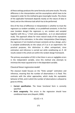 171
of these settings produces the same formulas and same results. The only
difference is the interpretation and the assumptions which have to be
imposed in order for the method to give meaningful results. The choice
of the applicable framework depends mostly on the nature of data in
hand, and on the inference task which has to be performed.
One of the lines of difference in interpretation is whether to treat the
regressors as random variables, or as predefined constants. In the first
case (random design) the regressors 𝑥𝑖 are random and sampled
together with the 𝑦𝑖 ‘s from some population, as in an observational
study. This approach allows for more natural study of the asymptotic
properties of the estimators. In the other interpretation (fixed design),
the regressors 𝑋 are treated as known constants set by a design, and 𝑦
is sampled conditionally on the values of 𝑋 as in an experiment. For
practical purposes, this distinction is often unimportant, since
estimation and inference is carried out while conditioning on 𝑋. All
results stated in this article are within the random design framework.
The primary assumption of OLS is that there is zero or negligible errors
in the independent variable, since this method only attempts to
minimize the mean squared error in the dependent variable.
Classical linear regression model
The classical model focuses on the “finite sample” estimation and
inference, meaning that the number of observations n is fixed. This
contrasts with the other approaches, which study the asymptotic
behavior of OLS, and in which the number of observations is allowed to
grow to infinity.
• Correct specification. The linear functional form is correctly
specified.
• Strict exogeneity. The errors in the regression should have
conditional mean zero (Hayashi, 2000):
𝐸[𝜀|𝑋] = 0.
 