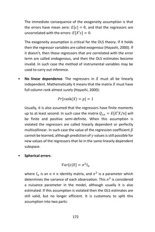 172
The immediate consequence of the exogeneity assumption is that
the errors have mean zero: 𝐸[𝜀] = 0, and that the regressors are
uncorrelated with the errors: 𝐸[𝑋′𝜀] = 0.
The exogeneity assumption is critical for the OLS theory. If it holds
then the regressor variables are called exogenous (Hayashi, 2000). If
it doesn’t, then those regressors that are correlated with the error
term are called endogenous, and then the OLS estimates become
invalid. In such case the method of instrumental variables may be
used to carry out inference.
• No linear dependence. The regressors in 𝑋 must all be linearly
independent. Mathematically it means that the matrix 𝑋 must have
full column rank almost surely (Hayashi, 2000):
𝑃𝑟[rank(𝑋) = 𝑝] = 1
Usually, it is also assumed that the regressors have finite moments
up to at least second. In such case the matrix 𝑄 𝑥𝑥 = 𝐸[𝑋′𝑋/𝑛] will
be finite and positive semi-definite. When this assumption is
violated the regressors are called linearly dependent or perfectly
multicollinear. In such case the value of the regression coefficient 𝛽
cannot be learned, although prediction of 𝑦 values is still possible for
new values of the regressors that lie in the same linearly dependent
subspace.
• Spherical errors:
𝑉𝑎𝑟[𝜀|𝑋] = 𝜎2
𝐼 𝑛
where 𝐼 𝑛 is an 𝑛 × 𝑛 identity matrix, and 𝜎2
is a parameter which
determines the variance of each observation. This 𝜎2
is considered
a nuisance parameter in the model, although usually it is also
estimated. If this assumption is violated then the OLS estimates are
still valid, but no longer efficient. It is customary to split this
assumption into two parts:
 