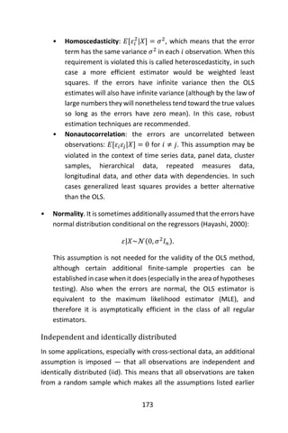 173
• Homoscedasticity: 𝐸[𝜀𝑖
2
|𝑋] = 𝜎2
, which means that the error
term has the same variance 𝜎2
in each 𝑖 observation. When this
requirement is violated this is called heteroscedasticity, in such
case a more efficient estimator would be weighted least
squares. If the errors have infinite variance then the OLS
estimates will also have infinite variance (although by the law of
large numbers they will nonetheless tend toward the true values
so long as the errors have zero mean). In this case, robust
estimation techniques are recommended.
• Nonautocorrelation: the errors are uncorrelated between
observations: 𝐸[𝜀𝑖 𝜀𝑗|𝑋] = 0 for 𝑖 ≠ 𝑗. This assumption may be
violated in the context of time series data, panel data, cluster
samples, hierarchical data, repeated measures data,
longitudinal data, and other data with dependencies. In such
cases generalized least squares provides a better alternative
than the OLS.
• Normality. It is sometimes additionally assumed that the errors have
normal distribution conditional on the regressors (Hayashi, 2000):
𝜀|𝑋~𝒩(0, 𝜎2
𝐼 𝑛).
This assumption is not needed for the validity of the OLS method,
although certain additional finite-sample properties can be
established in case when it does (especially in the area of hypotheses
testing). Also when the errors are normal, the OLS estimator is
equivalent to the maximum likelihood estimator (MLE), and
therefore it is asymptotically efficient in the class of all regular
estimators.
Independent and identically distributed
In some applications, especially with cross-sectional data, an additional
assumption is imposed — that all observations are independent and
identically distributed (iid). This means that all observations are taken
from a random sample which makes all the assumptions listed earlier
 