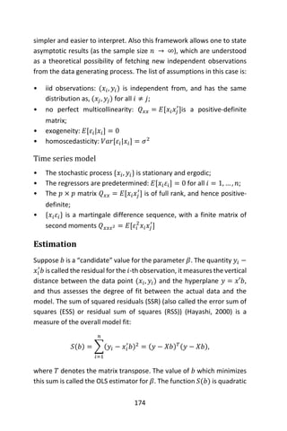 174
simpler and easier to interpret. Also this framework allows one to state
asymptotic results (as the sample size 𝑛 → ∞), which are understood
as a theoretical possibility of fetching new independent observations
from the data generating process. The list of assumptions in this case is:
• iid observations: (𝑥𝑖, 𝑦𝑖) is independent from, and has the same
distribution as, (𝑥𝑗, 𝑦𝑗) for all 𝑖 ≠ 𝑗;
• no perfect multicollinearity: 𝑄 𝑥𝑥 = 𝐸[𝑥𝑖 𝑥𝑗
′
]is a positive-definite
matrix;
• exogeneity: 𝐸[𝜀𝑖|𝑥𝑖] = 0
• homoscedasticity: 𝑉𝑎𝑟[𝜀𝑖|𝑥𝑖] = 𝜎2
Time series model
• The stochastic process {𝑥𝑖, 𝑦𝑖} is stationary and ergodic;
• The regressors are predetermined: 𝐸[𝑥𝑖 𝜀𝑖] = 0 for all 𝑖 = 1, … , 𝑛;
• The 𝑝 × 𝑝 matrix 𝑄 𝑥𝑥 = 𝐸[𝑥𝑖 𝑥𝑗
′
] is of full rank, and hence positive-
definite;
• {𝑥𝑖 𝜀𝑖} is a martingale difference sequence, with a finite matrix of
second moments 𝑄 𝑥𝑥𝜀2 = 𝐸[𝜀𝑖
2
𝑥𝑖 𝑥𝑗
′
]
Estimation
Suppose 𝑏 is a “candidate” value for the parameter 𝛽. The quantity 𝑦𝑖 −
𝑥𝑖
′
𝑏 is called the residual for the 𝑖-th observation, it measures the vertical
distance between the data point (𝑥𝑖, 𝑦𝑖) and the hyperplane 𝑦 = 𝑥′𝑏,
and thus assesses the degree of fit between the actual data and the
model. The sum of squared residuals (SSR) (also called the error sum of
squares (ESS) or residual sum of squares (RSS)) (Hayashi, 2000) is a
measure of the overall model fit:
𝑆(𝑏) = ∑(𝑦𝑖 − 𝑥𝑖
′
𝑏)2
𝑛
𝑖=1
= (𝑦 − 𝑋𝑏) 𝑇(𝑦 − 𝑋𝑏),
where 𝑇 denotes the matrix transpose. The value of 𝑏 which minimizes
this sum is called the OLS estimator for 𝛽. The function 𝑆(𝑏) is quadratic
 