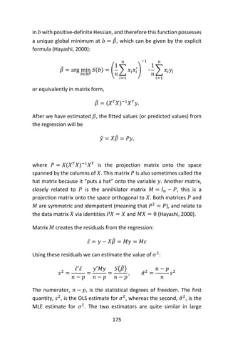 175
in 𝑏 with positive-definite Hessian, and therefore this function possesses
a unique global minimum at 𝑏 = 𝛽̂, which can be given by the explicit
formula (Hayashi, 2000):
𝛽̂ = arg min
𝑏∈ℝ 𝑝
𝑆(𝑏) = (
1
𝑛
∑ 𝑥𝑖 𝑥𝑖
′
𝑛
𝑖=1
)
−1
∙
1
𝑛
∑ 𝑥𝑖 𝑦𝑖
𝑛
𝑖=1
or equivalently in matrix form,
𝛽̂ = (𝑋 𝑇
𝑋)−1
𝑋 𝑇
𝑦.
After we have estimated 𝛽, the fitted values (or predicted values) from
the regression will be
𝑦̂ = 𝑋𝛽̂ = 𝑃𝑦,
where 𝑃 = 𝑋(𝑋 𝑇
𝑋)−1
𝑋 𝑇
is the projection matrix onto the space
spanned by the columns of 𝑋. This matrix 𝑃 is also sometimes called the
hat matrix because it “puts a hat” onto the variable 𝑦. Another matrix,
closely related to 𝑃 is the annihilator matrix 𝑀 = 𝐼 𝑛 − 𝑃, this is a
projection matrix onto the space orthogonal to 𝑋. Both matrices 𝑃 and
𝑀 are symmetric and idempotent (meaning that 𝑃2
= 𝑃), and relate to
the data matrix 𝑋 via identities 𝑃𝑋 = 𝑋 and 𝑀𝑋 = 0 (Hayashi, 2000).
Matrix 𝑀 creates the residuals from the regression:
𝜀̂ = 𝑦 − 𝑋𝛽̂ = 𝑀𝑦 = 𝑀𝜀
Using these residuals we can estimate the value of 𝜎2
:
𝑠2
=
𝜀̂′ 𝜀̂
𝑛 − 𝑝
=
𝑦′𝑀𝑦
𝑛 − 𝑝
=
𝑆(𝛽̂)
𝑛 − 𝑝
, 𝜎̂2
=
𝑛 − 𝑝
𝑛
𝑠2
The numerator, 𝑛 − 𝑝, is the statistical degrees of freedom. The first
quantity, 𝑠2
, is the OLS estimate for 𝜎2
, whereas the second, 𝜎̂2
, is the
MLE estimate for 𝜎2
. The two estimators are quite similar in large
 
