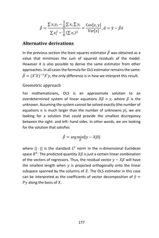 177
𝛽̂ =
∑ 𝑥𝑖 𝑦𝑖 −
1
𝑛
∑ 𝑥𝑖 ∑ 𝑦𝑖
∑ 𝑥𝑖
2
−
1
𝑛
(∑ 𝑥𝑖)2
=
Cov[𝑥, 𝑦]
Var[𝑥]
, 𝛼̂ = 𝑦̅ − 𝛽̂ 𝑥̅
Alternative derivations
In the previous section the least squares estimator 𝛽̂ was obtained as a
value that minimizes the sum of squared residuals of the model.
However it is also possible to derive the same estimator from other
approaches. In all cases the formula for OLS estimator remains the same:
𝛽̂ = (𝑋′𝑋)−1
𝑋′𝑦, the only difference is in how we interpret this result.
Geometric approach
For mathematicians, OLS is an approximate solution to an
overdetermined system of linear equations 𝑋𝛽 ≈ 𝑦, where 𝛽 is the
unknown. Assuming the system cannot be solved exactly (the number of
equations 𝑛 is much larger than the number of unknowns 𝑝), we are
looking for a solution that could provide the smallest discrepancy
between the right- and left- hand sides. In other words, we are looking
for the solution that satisfies
𝛽̂ = arg min
𝛽
‖𝑦 − 𝑋𝛽‖
where || · || is the standard 𝐿2
norm in the 𝑛-dimensional Euclidean
space 𝑅 𝑛
. The predicted quantity 𝑋𝛽 is just a certain linear combination
of the vectors of regressors. Thus, the residual vector 𝑦 − 𝑋𝛽 will have
the smallest length when 𝑦 is projected orthogonally onto the linear
subspace spanned by the columns of 𝑋. The OLS estimator in this case
can be interpreted as the coefficients of vector decomposition of 𝑦̂ =
𝑃𝑦 along the basis of 𝑋.
 