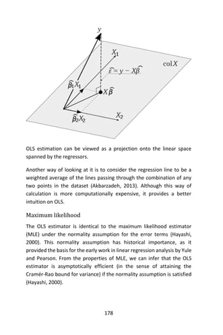178
OLS estimation can be viewed as a projection onto the linear space
spanned by the regressors.
Another way of looking at it is to consider the regression line to be a
weighted average of the lines passing through the combination of any
two points in the dataset (Akbarzadeh, 2013). Although this way of
calculation is more computationally expensive, it provides a better
intuition on OLS.
Maximum likelihood
The OLS estimator is identical to the maximum likelihood estimator
(MLE) under the normality assumption for the error terms (Hayashi,
2000). This normality assumption has historical importance, as it
provided the basis for the early work in linear regression analysis by Yule
and Pearson. From the properties of MLE, we can infer that the OLS
estimator is asymptotically efficient (in the sense of attaining the
Cramér-Rao bound for variance) if the normality assumption is satisfied
(Hayashi, 2000).
 