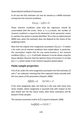 179
Generalized method of moments
In iid case the OLS estimator can also be viewed as a GMM estimator
arising from the moment conditions
𝐸[𝑥𝑖(𝑦𝑖 − 𝑥𝑖
′
𝛽)] = 0.
These moment conditions state that the regressors should be
uncorrelated with the errors. Since 𝑥𝑖 is a 𝑝-vector, the number of
moment conditions is equal to the dimension of the parameter vector
𝛽, and thus the system is exactly identified. This is the so-called classical
GMM case, when the estimator does not depend on the choice of the
weighting matrix.
Note that the original strict exogeneity assumption 𝐸[𝜀𝑖|𝑥] = 0 implies
a far richer set of moment conditions than stated above. In particular,
this assumption implies that for any vector-function ƒ, the moment
condition 𝐸[ƒ(𝑥𝑖) · 𝜀𝑖] = 0 will hold. However it can be shown using the
Gauss–Markov theorem that the optimal choice of function ƒ is to take
ƒ(𝑥) = 𝑥, which results in the moment equation posted above.
Finite sample properties
First of all, under the strict exogeneity assumption the OLS estimators 𝛽̂
and 𝑠2
are unbiased, meaning that their expected values coincide with
the true values of the parameters (Hayashi, 2000):
𝐸[𝛽̂|𝑋] = 𝛽, 𝐸[𝑠2|𝑋] = 𝜎2
.
If the strict exogeneity does not hold (as is the case with many time
series models, where exogeneity is assumed only with respect to the
past shocks but not the future ones), then these estimators will be
biased in finite samples.
The variance-covariance matrix of 𝛽̂ is equal to (Hayashi, 2000)
Var[𝛽̂|𝑋] = 𝜎2(𝑋′𝑋)−1
.
 