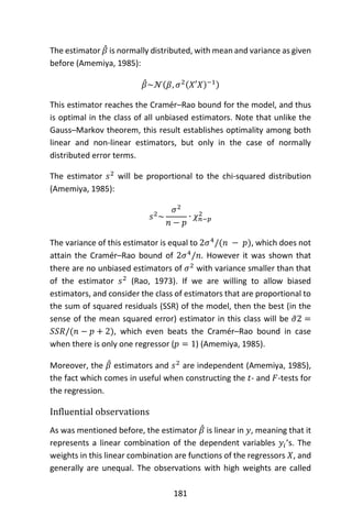 181
The estimator 𝛽̂ is normally distributed, with mean and variance as given
before (Amemiya, 1985):
𝛽̂~𝒩(𝛽, 𝜎2(𝑋′𝑋)−1)
This estimator reaches the Cramér–Rao bound for the model, and thus
is optimal in the class of all unbiased estimators. Note that unlike the
Gauss–Markov theorem, this result establishes optimality among both
linear and non-linear estimators, but only in the case of normally
distributed error terms.
The estimator 𝑠2
will be proportional to the chi-squared distribution
(Amemiya, 1985):
𝑠2
~
𝜎2
𝑛 − 𝑝
∙ 𝜒 𝑛−𝑝
2
The variance of this estimator is equal to 2𝜎4
/(𝑛 − 𝑝), which does not
attain the Cramér–Rao bound of 2𝜎4
/𝑛. However it was shown that
there are no unbiased estimators of 𝜎2
with variance smaller than that
of the estimator 𝑠2
(Rao, 1973). If we are willing to allow biased
estimators, and consider the class of estimators that are proportional to
the sum of squared residuals (SSR) of the model, then the best (in the
sense of the mean squared error) estimator in this class will be 𝜎̃2 =
𝑆𝑆𝑅/(𝑛 − 𝑝 + 2), which even beats the Cramér–Rao bound in case
when there is only one regressor (𝑝 = 1) (Amemiya, 1985).
Moreover, the 𝛽̂ estimators and 𝑠2
are independent (Amemiya, 1985),
the fact which comes in useful when constructing the 𝑡- and 𝐹-tests for
the regression.
Influential observations
As was mentioned before, the estimator 𝛽̂ is linear in 𝑦, meaning that it
represents a linear combination of the dependent variables 𝑦𝑖’s. The
weights in this linear combination are functions of the regressors 𝑋, and
generally are unequal. The observations with high weights are called
 