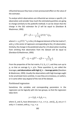 182
influential because they have a more pronounced effect on the value of
the estimator.
To analyze which observations are influential we remove a specific 𝑗-th
observation and consider how much the estimated quantities are going
to change (similarly to the jackknife method). It can be shown that the
change in the OLS estimator for 𝛽 will be equal to (Davidson &
Mackinnon, 1993)
𝛽̂(𝑗)
− 𝛽̂ = −
1
1 − ℎ𝑗
(𝑋′
𝑋)−1
𝑥𝑗
′
𝜀𝑗,
where ℎ = 𝑥𝑗(𝑋′𝑋)−1
𝑥𝑗 is the 𝑗-th diagonal element of the hat matrix 𝑃,
and 𝑥𝑗 is the vector of regressors corresponding to the 𝑗-th observation.
Similarly, the change in the predicted value for 𝑗-th observation resulting
from omitting that observation from the dataset will be equal to
(Davidson & Mackinnon, 1993)
𝑦̂𝑗
(𝑗)
− 𝑦̂𝑗 = 𝑥𝑗
′
𝛽̂(𝑗)
− 𝑥𝑗
′
𝛽̂ = −
ℎ𝑗
1 − ℎ𝑗
𝜀̂𝑗
From the properties of the hat matrix, 0 ≤ ℎ𝑗 ≤ 1, and they sum up to
𝑝, so that on average ℎ𝑗 ≈ 𝑝/𝑛. These quantities ℎ𝑗 are called the
leverages, and observations with high 𝒉𝒋’s — leverage points (Davidson
& Mackinnon, 1993). Usually the observations with high leverage ought
to be scrutinized more carefully, in case they are erroneous, or outliers,
or in some other way atypical of the rest of the dataset.
Partitioned regression
Sometimes the variables and corresponding parameters in the
regression can be logically split into two groups, so that the regression
takes form
𝑦 = 𝑋1 𝛽1 + 𝑋2 𝛽2 + 𝜀,
where 𝑋1 and 𝑋2 have dimensions 𝑛 × 𝑝 , 𝑛 × 𝑝 , and 𝛽1, 𝛽2 are 𝑝 × 1
and 𝑝 × 1 vectors, with 𝑝1 + 𝑝2 = 𝑝.
 
