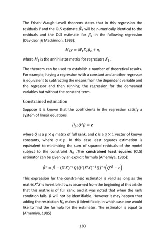 183
The Frisch–Waugh–Lovell theorem states that in this regression the
residuals 𝜀̂ and the OLS estimate 𝛽̂2 will be numerically identical to the
residuals and the OLS estimate for 𝛽2 in the following regression
(Davidson & Mackinnon, 1993):
𝑀1 𝑦 = 𝑀1 𝑋2 𝛽2 + 𝜂,
where 𝑀1 is the annihilator matrix for regressors 𝑋1 .
The theorem can be used to establish a number of theoretical results.
For example, having a regression with a constant and another regressor
is equivalent to subtracting the means from the dependent variable and
the regressor and then running the regression for the demeaned
variables but without the constant term.
Constrained estimation
Suppose it is known that the coefficients in the regression satisfy a
system of linear equations
𝐻0: 𝑄′
𝛽 = 𝒄
where 𝑄 is a 𝑝 × 𝑞 matrix of full rank, and 𝒄 is a 𝑞 × 1 vector of known
constants, where 𝑞 < 𝑝. In this case least squares estimation is
equivalent to minimizing the sum of squared residuals of the model
subject to the constraint 𝐻0 .The constrained least squares (CLS)
estimator can be given by an explicit formula (Amemiya, 1985):
𝛽̂ 𝑐
= 𝛽̂ − (𝑋′𝑋)−1
𝑄(𝑄′(𝑋′𝑋)−1
𝑄)−1
(𝑄′𝛽̂
− 𝑐)
This expression for the constrained estimator is valid as long as the
matrix 𝑋′𝑋 is invertible. It was assumed from the beginning of this article
that this matrix is of full rank, and it was noted that when the rank
condition fails, 𝛽 will not be identifiable. However it may happen that
adding the restriction 𝐻0 makes 𝛽 identifiable, in which case one would
like to find the formula for the estimator. The estimator is equal to
(Amemiya, 1985)
 