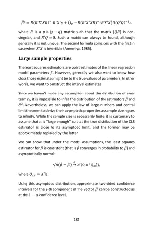 184
𝛽̂ 𝑐
= 𝑅(𝑅′𝑋′𝑋𝑅)−1
𝑅′
𝑋′
𝑦 + (𝐼 𝑝 − 𝑅(𝑅′
𝑋′
𝑋𝑅)−1
𝑅′𝑋′𝑋)𝑄(𝑄′𝑄)−1
𝑐,
where 𝑅 is a 𝑝 × (𝑝 − 𝑞) matrix such that the matrix [𝑄𝑅] is non-
singular, and 𝑅′𝑄 = 0. Such a matrix can always be found, although
generally it is not unique. The second formula coincides with the first in
case when 𝑋′𝑋 is invertible (Amemiya, 1985).
Large sample properties
The least squares estimators are point estimates of the linear regression
model parameters 𝛽. However, generally we also want to know how
close those estimates might be to the true values of parameters. In other
words, we want to construct the interval estimates.
Since we haven’t made any assumption about the distribution of error
term 𝜀𝑖, it is impossible to infer the distribution of the estimators 𝛽̂ and
𝜎̂2
. Nevertheless, we can apply the law of large numbers and central
limit theorem to derive their asymptotic properties as sample size n goes
to infinity. While the sample size is necessarily finite, it is customary to
assume that 𝑛 is “large enough” so that the true distribution of the OLS
estimator is close to its asymptotic limit, and the former may be
approximately replaced by the latter.
We can show that under the model assumptions, the least squares
estimator for 𝛽 is consistent (that is 𝛽̂ converges in probability to 𝛽) and
asymptotically normal:
√ 𝑛(𝛽̂ − 𝛽)
𝑑
→ 𝒩(0, 𝜎2
𝑄 𝑥𝑥
−1),
where 𝑄 𝑥𝑥 = 𝑋′𝑋.
Using this asymptotic distribution, approximate two-sided confidence
intervals for the 𝑗-th component of the vector 𝛽̂ can be constructed as
at the 1 − 𝛼 confidence level,
 