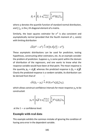 185
𝛽𝑗 ∈ [𝛽̂𝑗 ± 𝑞1−𝛼 2⁄
𝒩(0,1)
√
1
𝑛
𝜎̂2[𝑄 𝑥𝑥
−1] 𝑗𝑗]
where 𝑞 denotes the quantile function of standard normal distribution,
and [·] 𝑗𝑗 is the 𝑗-th diagonal element of a matrix.
Similarly, the least squares estimator for 𝜎2
is also consistent and
asymptotically normal (provided that the fourth moment of 𝜀𝑖 exists)
with limiting distribution
√ 𝑛(𝜎̂2
− 𝜎2)
𝑑
→ 𝒩(0, 𝐸[𝜀𝑖
4
] − 𝜎4
).
These asymptotic distributions can be used for prediction, testing
hypotheses, constructing other estimators, etc. As an example consider
the problem of prediction. Suppose 𝑥0 is some point within the domain
of distribution of the regressors, and one wants to know what the
response variable would have been at that point. The mean response is
the quantity 𝒚0 = 𝒙0
′
𝜷, whereas the predicted response is 𝒚̂0 = 𝒙0
′
𝜷̂.
Clearly the predicted response is a random variable, its distribution can
be derived from that of :
√ 𝑛(𝑦̂0 − 𝑦0)
𝑑
→ 𝒩(0, 𝜎2
𝑥0
′
𝑄 𝑥𝑥
−1
𝑥0),
which allows construct confidence intervals for mean response 𝑦0 to be
constructed:
𝑦0 ∈ [𝑥0
′
𝛽̂ ± 𝑞1−𝛼 2⁄
𝒩(0,1)
√
1
𝑛
𝜎̂2 𝑥0
′
𝑄 𝑥𝑥
−1 𝑥0]
at the 1 − 𝛼 confidence level.
Example with real data
This example exhibits the common mistake of ignoring the condition of
having zero error in the dependent variable.
 