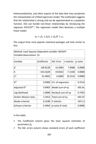 187
heteroscedasticity, and other aspects of the data that may complicate
the interpretation of a fitted regression model. The scatterplot suggests
that the relationship is strong and can be approximated as a quadratic
function. OLS can handle non-linear relationships by introducing the
regressor 𝐻𝐸𝐼𝐺𝐻𝑇2
. The regression model then becomes a multiple
linear model:
𝑤𝑖 = 𝛽1 + 𝛽2ℎ𝑖 + 𝛽𝑒ℎ𝑖
2
+ 𝜀𝑖.
The output from most popular statistical packages will look similar to
this:
Method: Least Squares Dependent variable: WEIGHT
Included observations: 15
Variable Coefficient Std. Error 𝑡-statistic 𝑝-value
𝛽 128.8128 16.3083 7.8986 0.0000
ℎ –143.1620 19.8332 –7.2183 0.0000
ℎ2 61.9603 6.0084 10.3122 0.0000
𝑅2 0.9989 S.E. of regression 0.2516
Adjusted 𝑅2 0.9987 Model sum-of-sq 692.61
Log-likelihood 1.0890 Residual sum-of-sq 0.7595
Durbin–Watson stats. 2.1013 Total sum-of-sq 693.37
Akaike criterion 0.2548 F-statistic 5471.2
Schwarz criterion 0.3964 p-value (F-stat) 0.0000
In this table:
• The Coefficient column gives the least squares estimates of
parameters 𝛽𝑗
• The Std. errors column shows standard errors of each coefficient
 
