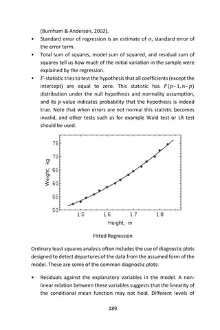 189
(Burnham & Anderson, 2002).
• Standard error of regression is an estimate of 𝜎, standard error of
the error term.
• Total sum of squares, model sum of squared, and residual sum of
squares tell us how much of the initial variation in the sample were
explained by the regression.
• 𝐹-statistic tries to test the hypothesis that all coefficients (except the
intercept) are equal to zero. This statistic has 𝐹(𝑝– 1, 𝑛– 𝑝)
distribution under the null hypothesis and normality assumption,
and its 𝑝-value indicates probability that the hypothesis is indeed
true. Note that when errors are not normal this statistic becomes
invalid, and other tests such as for example Wald test or LR test
should be used.
Fitted Regression
Ordinary least squares analysis often includes the use of diagnostic plots
designed to detect departures of the data from the assumed form of the
model. These are some of the common diagnostic plots:
• Residuals against the explanatory variables in the model. A non-
linear relation between these variables suggests that the linearity of
the conditional mean function may not hold. Different levels of
 