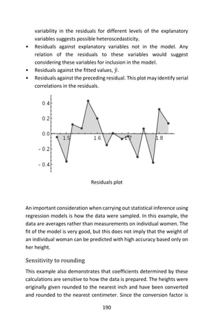 190
variability in the residuals for different levels of the explanatory
variables suggests possible heteroscedasticity.
• Residuals against explanatory variables not in the model. Any
relation of the residuals to these variables would suggest
considering these variables for inclusion in the model.
• Residuals against the fitted values, 𝑦̂.
• Residuals against the preceding residual. This plot may identify serial
correlations in the residuals.
Residuals plot
An important consideration when carrying out statistical inference using
regression models is how the data were sampled. In this example, the
data are averages rather than measurements on individual women. The
fit of the model is very good, but this does not imply that the weight of
an individual woman can be predicted with high accuracy based only on
her height.
Sensitivity to rounding
This example also demonstrates that coefficients determined by these
calculations are sensitive to how the data is prepared. The heights were
originally given rounded to the nearest inch and have been converted
and rounded to the nearest centimeter. Since the conversion factor is
 