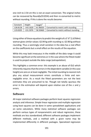 191
one inch to 2.54 cm this is not an exact conversion. The original inches
can be recovered by Round(x/0.0254) and then re-converted to metric
without rounding. If this is done the results become:
Constant Height Height2
128.8128 -143.1620 61.96033 Converted to metric with rounding.
119.0205 -131.5076 58.50460 Converted to metric without rounding.
Using either of these equations to predict the weight of a 5’ 6” (1.6764m)
woman gives similar values: 62.94 kg with rounding vs. 62.98 kg without
rounding. Thus a seemingly small variation in the data has a real effect
on the coefficients but a small effect on the results of the equation.
While this may look innocuous in the middle of the data range it could
become significant at the extremes or in the case where the fitted model
is used to project outside the data range (extrapolation).
This highlights a common error: this example is an abuse of OLS which
inherently requires that the errors in the dependent variable (in this case
height) are zero or at least negligible. The initial rounding to nearest inch
plus any actual measurement errors constitute a finite and non-
negligible error. As a result the fitted parameters are not the best
estimates they are presumed to be. Though not totally spurious the
error in the estimation will depend upon relative size of the 𝑥 and 𝑦
errors.
Software
All major statistical software packages perform least squares regression
analysis and inference. Simple linear regression and multiple regression
using least squares can be done in some spreadsheet applications and
on some calculators. While many statistical software packages can
perform various types of nonparametric and robust regression, these
methods are less standardized; different software packages implement
different methods, and a method with a given name may be
implemented differently in different packages. Specialized regression
 