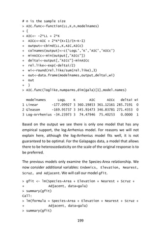 199
# n is the sample size
> AIC.func<-function(LL,K,n,modelnames)
+ {
+ AIC<- -2*LL + 2*K
+ AICc<-AIC + 2*K*(K+1)/(n-K-1)
+ output<-cbind(LL,K,AIC,AICc)
+ colnames(output)<-c(‘LogL’,’K’,’AIC’,’AICc’)
+ minAICc<-min(output[,”AICc”])
+ deltai<-output[,”AICc”]-minAICc
+ rel.like<-exp(-deltai/2)
+ wi<-round(rel.like/sum(rel.like),3)
+ out<-data.frame(modelnames,output,deltai,wi)
+ out
+ }
> AIC.func(loglike,numparms,dim(gala)[1],model.names)
modelnames LogL K AIC AICc deltai wi
1 Linear -177.09927 3 360.19853 361.12161 285.7191 0
2 Gleason -169.95737 3 345.91473 346.83781 271.4353 0
3 Log-Arrhenius -34.23973 3 74.47946 75.40253 0.0000 1
Based on the output we see there is only one model that has any
empirical support, the log-Arrhenius model. For reasons we will not
explain here, although the log-Arrhenius model fits well, it is not
guaranteed to be optimal. For the Galapagos data, a model that allows
there to be heteroscedasticity on the scale of the original response is to
be preferred.
The previous models only examine the Species-Area relationship. We
now consider additional variables: Endemics, Elevation, Nearest,
Scruz, and Adjacent. We will call our model gfit.
> gfit <- lm(Species~Area + Elevation + Nearest + Scruz +
+ Adjacent, data=gala)
> summary(gfit)
Call:
> lm(formula = Species~Area + Elevation + Nearest + Scruz +
+ Adjacent, data=gala)
> summary(gfit)
 