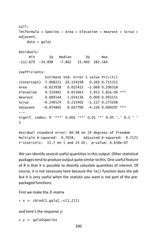 200
Call:
lm(formula = Species ~ Area + Elevation + Nearest + Scruz +
Adjacent,
data = gala)
Residuals:
Min 1Q Median 3Q Max
-111.679 -34.898 -7.862 33.460 182.584
Coefficients:
Estimate Std. Error t value Pr(>|t|)
(Intercept) 7.068221 19.154198 0.369 0.715351
Area -0.023938 0.022422 -1.068 0.296318
Elevation 0.319465 0.053663 5.953 3.82e-06 ***
Nearest 0.009144 1.054136 0.009 0.993151
Scruz -0.240524 0.215402 -1.117 0.275208
Adjacent -0.074805 0.017700 -4.226 0.000297 ***
---
Signif. codes: 0 ‘***’ 0.001 ‘**’ 0.01 ‘*’ 0.05 ‘.’ 0.1 ‘ ‘
1
Residual standard error: 60.98 on 24 degrees of freedom
Multiple R-squared: 0.7658, Adjusted R-squared: 0.7171
F-statistic: 15.7 on 5 and 24 DF, p-value: 6.838e-07
We can identify several useful quantities in this output. Other statistical
packages tend to produce output quite similar to this. One useful feature
of R is that it is possible to directly calculate quantities of interest. Of
course, it is not necessary here because the lm() function does the job
but it is very useful when the statistic you want is not part of the pre-
packaged functions.
First we make the 𝑋-matrix
> x <- cbind(1,gala[,-c(1,2)])
and here’s the response 𝑦:
> y <- gala$Species
 