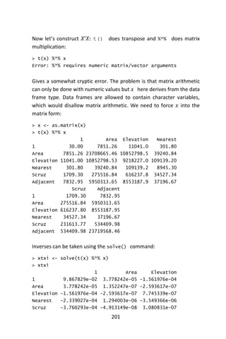201
Now let’s construct 𝑋’𝑋: t() does transpose and %*% does matrix
multiplication:
> t(x) %*% x
Error: %*% requires numeric matrix/vector arguments
Gives a somewhat cryptic error. The problem is that matrix arithmetic
can only be done with numeric values but 𝑥 here derives from the data
frame type. Data frames are allowed to contain character variables,
which would disallow matrix arithmetic. We need to force 𝑥 into the
matrix form:
> x <- as.matrix(x)
> t(x) %*% x
1 Area Elevation Nearest
1 30.00 7851.26 11041.0 301.80
Area 7851.26 23708665.46 10852798.5 39240.84
Elevation 11041.00 10852798.53 9218227.0 109139.20
Nearest 301.80 39240.84 109139.2 8945.30
Scruz 1709.30 275516.84 616237.8 34527.34
Adjacent 7832.95 5950313.65 8553187.9 37196.67
Scruz Adjacent
1 1709.30 7832.95
Area 275516.84 5950313.65
Elevation 616237.80 8553187.95
Nearest 34527.34 37196.67
Scruz 231613.77 534409.98
Adjacent 534409.98 23719568.46
Inverses can be taken using the solve() command:
> xtxi <- solve(t(x) %*% x)
> xtxi
1 Area Elevation
1 9.867829e-02 3.778242e-05 -1.561976e-04
Area 3.778242e-05 1.352247e-07 -2.593617e-07
Elevation -1.561976e-04 -2.593617e-07 7.745339e-07
Nearest -2.339027e-04 1.294003e-06 -3.549366e-06
Scruz -3.760293e-04 -4.913149e-08 3.080831e-07
 